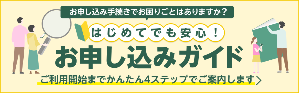 お申し込み手続きでお困りごとはありますか？ はじめてでも安心！お申し込みガイド ご利用開始までかんたん4ステップでご案内します
