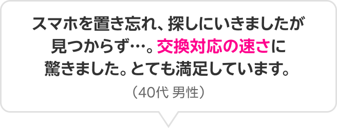 スマホを置き忘れ、探しにいきましたが見つからず…。交換対応の速さに驚きました。とても満足しています。(40代 男性)