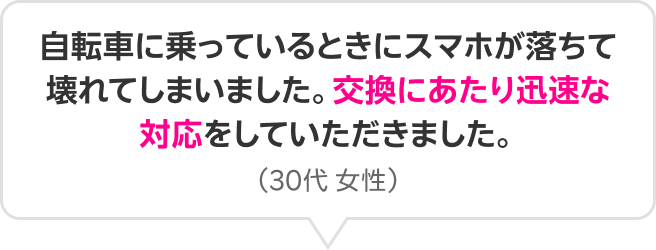 自転車に乗っているときにスマホが落ちて壊れてしまいました。交換にあたり迅速な対応をしていただきました。(30代 女性)